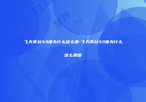 飞天茅台53度为什么这么贵-飞天茅台53度为什么这么贵呀