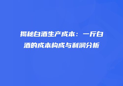 揭秘白酒生产成本：一斤白酒的成本构成与利润分析