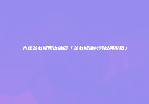大连金石滩附近酒店「金石滩酒商务经典价格」