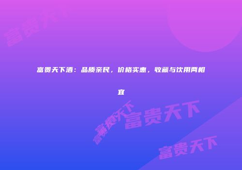 富贵天下酒：品质亲民，价格实惠，收藏与饮用两相宜