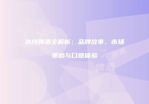冰纯啤酒全解析：品牌故事、市场策略与口感体验