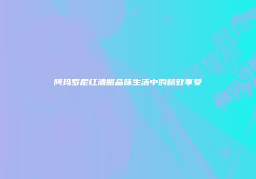 阿玛罗尼红酒瓶品味生活中的精致享受