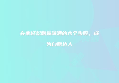 在家轻松酿造啤酒的六个步骤，成为自酿达人