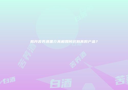 揭开苦荞酒黑介真相如何识别真假产品？