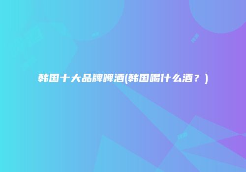 韩国十大品牌啤酒(韩国喝什么酒？)