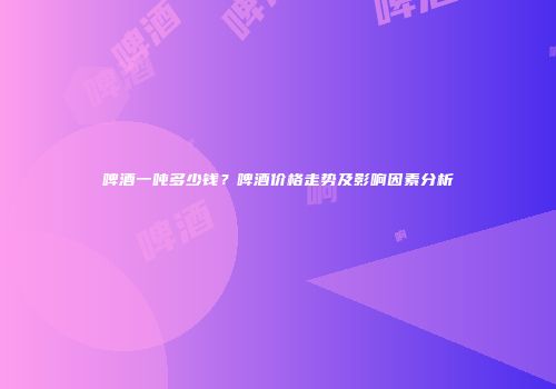 啤酒一吨多少钱？啤酒价格走势及影响因素分析