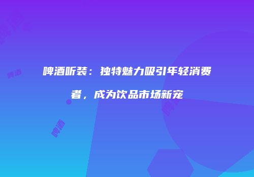 啤酒听装：独特魅力吸引年轻消费者，成为饮品市场新宠