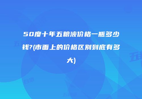 50度十年五粮液价格一瓶多少钱?(市面上的价格区别到底有多大)