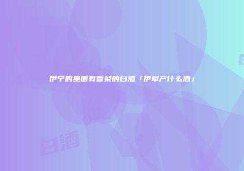伊宁的里面有香梨的白酒「伊犁产什么酒」