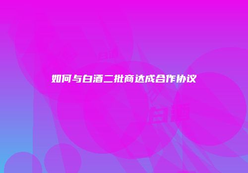 如何与白酒二批商达成合作协议
