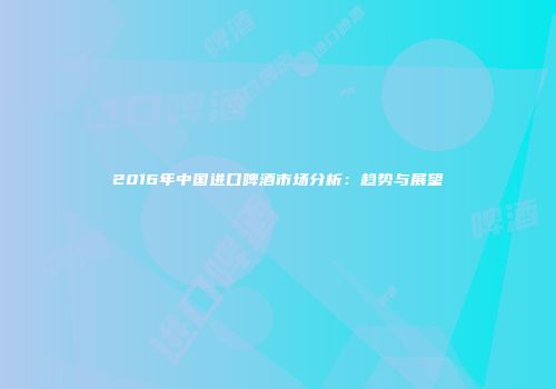 2016年中国进口啤酒市场分析：趋势与展望