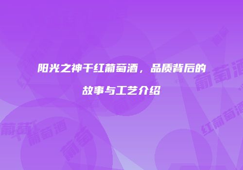 阳光之神干红葡萄酒，品质背后的故事与工艺介绍