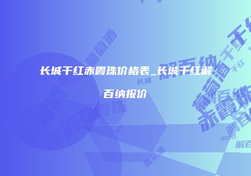 长城干红赤霞珠价格表_长城干红解百纳报价