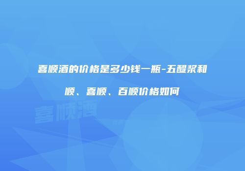 喜顺酒的价格是多少钱一瓶-五醍浆和顺、喜顺、百顺价格如何