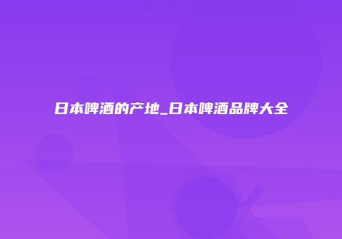 日本啤酒的产地_日本啤酒品牌大全