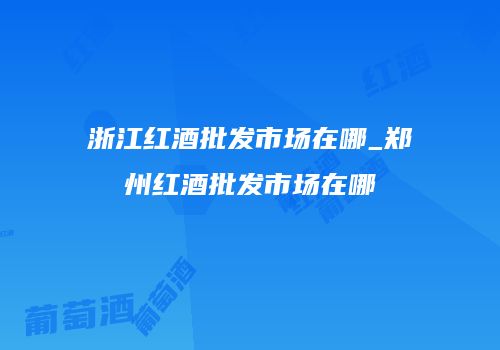 浙江红酒批发市场在哪_郑州红酒批发市场在哪