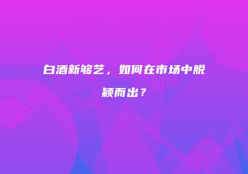 白酒新够艺，如何在市场中脱颖而出？