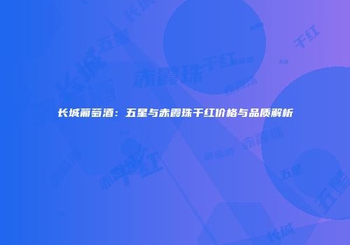 长城葡萄酒：五星与赤霞珠干红价格与品质解析