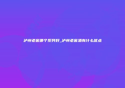 泸州老窖哪个系列好_泸州老窖酒有什么优点