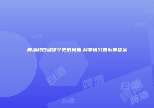 啤酒和白酒哪个更伤身体,科学研究告诉你答案