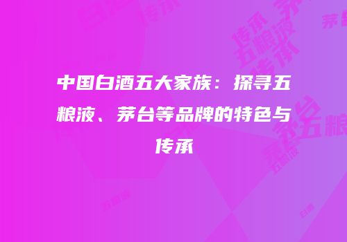 中国白酒五大家族：探寻五粮液、茅台等品牌的特色与传承