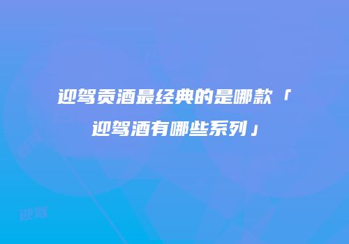迎驾贡酒最经典的是哪款「迎驾酒有哪些系列」