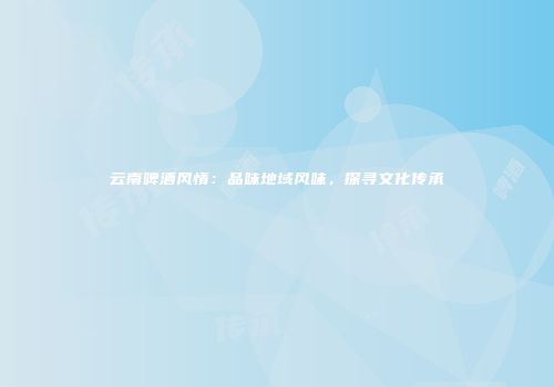 云南啤酒风情：品味地域风味，探寻文化传承