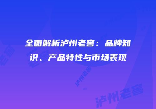 全面解析泸州老窖：品牌知识、产品特性与市场表现