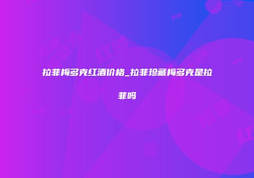 拉菲梅多克红酒价格_拉菲珍藏梅多克是拉菲吗