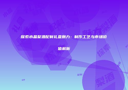 探索水晶梨酒配制礼盒魅力：制作工艺与市场价值解析