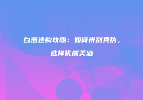 白酒选购攻略：如何辨别真伪，选择优质美酒