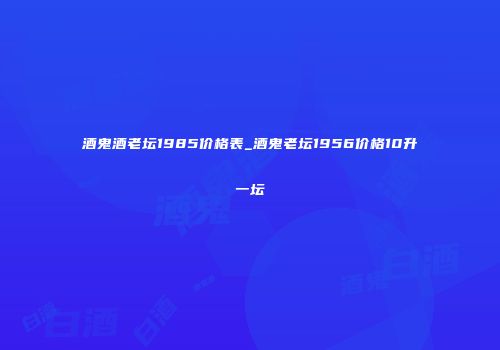 酒鬼酒老坛1985价格表_酒鬼老坛1956价格10升一坛