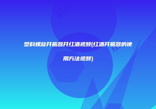 塑料螺旋开瓶器开红酒视频(红酒开瓶器的使用方法视频)