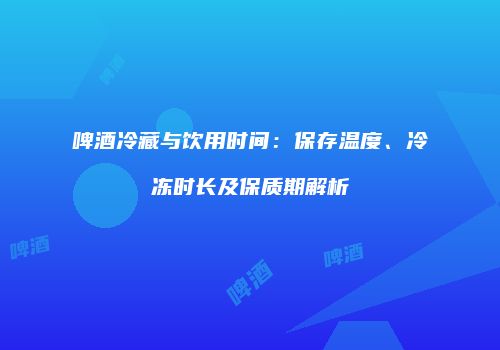 啤酒冷藏与饮用时间：保存温度、冷冻时长及保质期解析