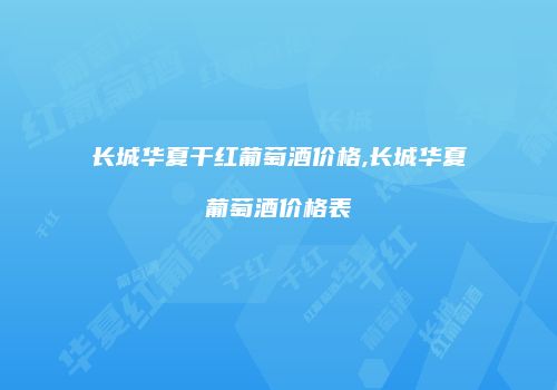 长城华夏干红葡萄酒价格,长城华夏葡萄酒价格表