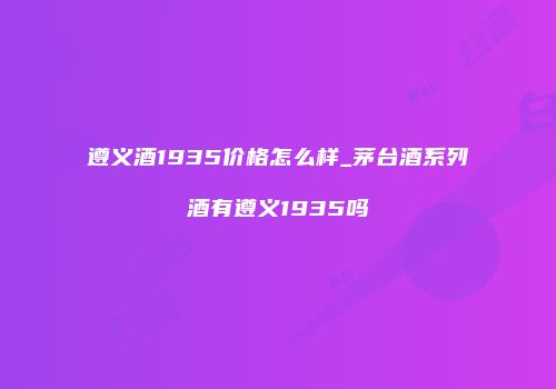 遵义酒1935价格怎么样_茅台酒系列酒有遵义1935吗