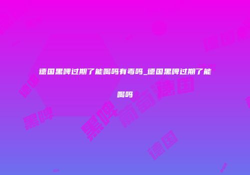 德国黑啤过期了能喝吗有毒吗_德国黑啤过期了能喝吗