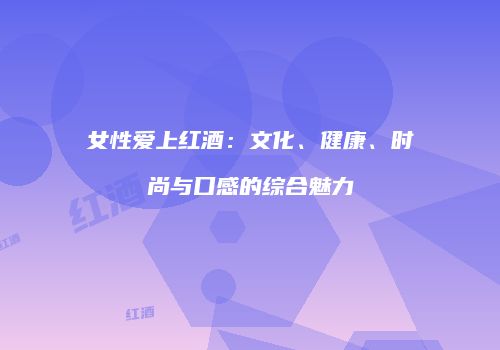 女性爱上红酒：文化、健康、时尚与口感的综合魅力