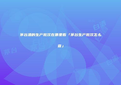 茅台酒的生产批次在哪里看「茅台生产批次怎么查」