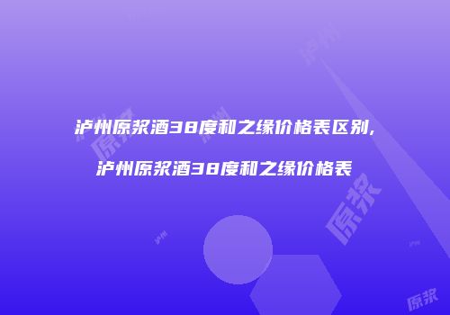 泸州原浆酒38度和之缘价格表区别,泸州原浆酒38度和之缘价格表