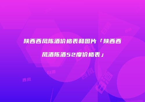 陕西西凤陈酒价格表和图片「陕西西凤酒陈酒52度价格表」