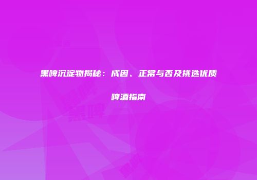 黑啤沉淀物揭秘：成因、正常与否及挑选优质啤酒指南