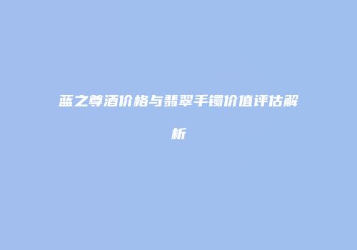 蓝之尊酒价格与翡翠手镯价值评估解析