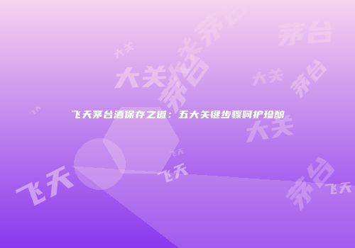 飞天茅台酒保存之道：五大关键步骤呵护珍酿