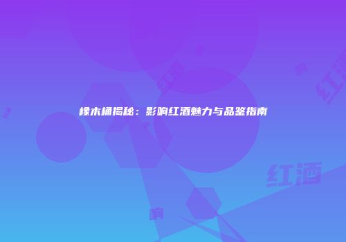橡木桶揭秘：影响红酒魅力与品鉴指南