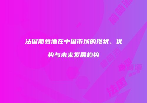法国葡萄酒在中国市场的现状、优势与未来发展趋势