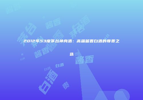 2012年53度茅台神舟酒：高端酱香白酒的尊贵之选