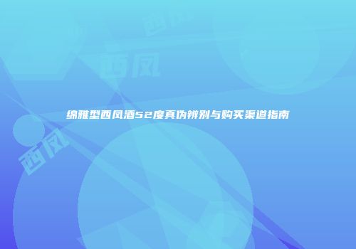 绵雅型西凤酒52度真伪辨别与购买渠道指南