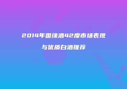 2014年国缘酒42度市场表现与优质白酒推荐