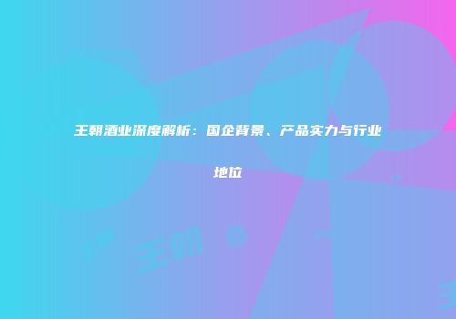 王朝酒业深度解析：国企背景、产品实力与行业地位